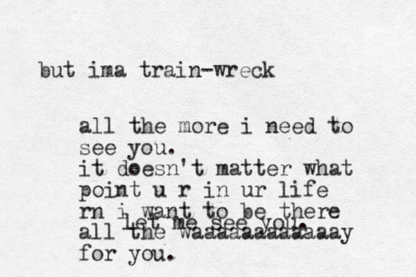 let me see you. but ima train-wreck all the more i need to see you. it doesn't matter what point u r in ur life rn i want to be there all the waaaaaaaaaaaay for you.
