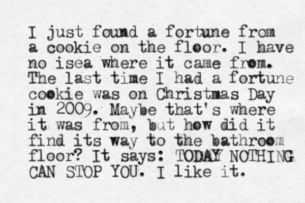 I just found a fortune from a cookie on the floor. I have no isea where it came from. The last time I had a fortune cookie was on Christmas Day in 2009. Maybe that's where it was from, but how did it find its way to the bathroom floor? It says: TODAY NOTHING CAN STOP YOU. I like it. 