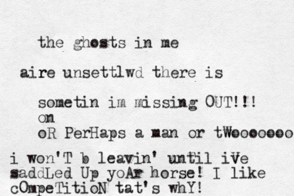 the ghosts in me r aire unsettlwd there is sometin im missing 0UT !!! on oR PerHaps a man or tw Wooooooo i won'T b leavin' unt Til iv Ve saddLed Up yoAr horse! I like c0mpeTitioN tat's whY!