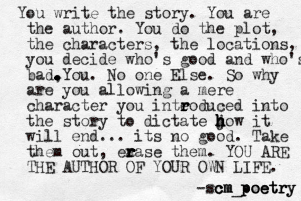 You write the story. You are the author. You do the plot, the characters, the locations, you decide who's good and who's bad, . . . . . . . . . . . You. No one Else. So why are you allowing a mere character you inteo r r r r duced into the story to dictate jow h h h h h h h it will end... its no good. Take them out, ea r r r r rase them. YOU ARE THE AUTHOR OF YOUR OWN LIFE. -sc c cm m m_poetry y y r r t t e e o o p p 