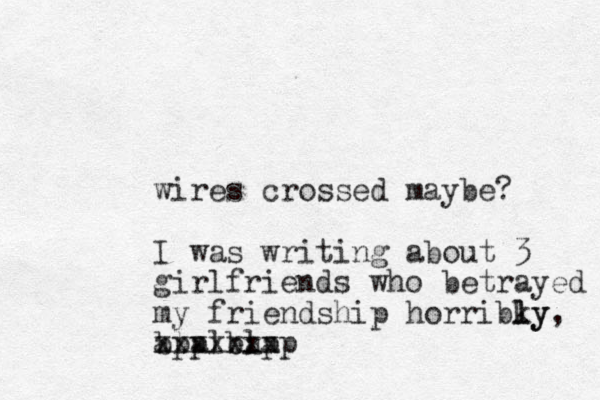 wires crossed maybe? I was writing about 3 girlfriends who betrayed my friendship horribky l ly, bla bla xxxxxxx appleapp 