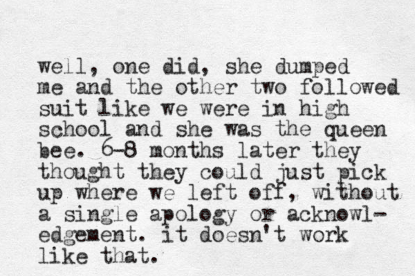 well, one did, she dumped me and the other two followed suit like we were in high school and she was the queen bee. 6-8 months later they thought they could just pick up where we left off, without a single apology or acknowl- edgement. it doesn't work like that.
