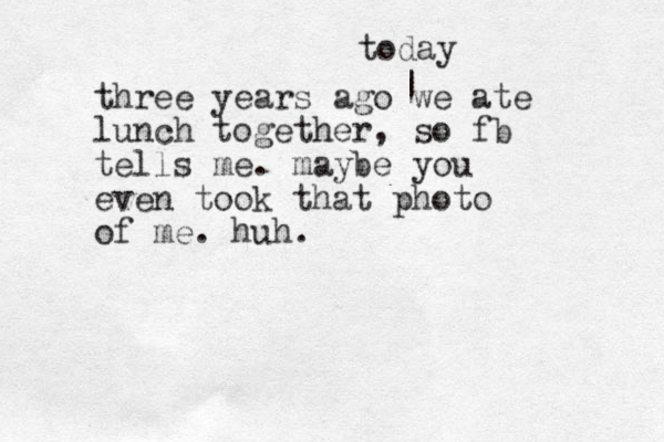 three years ago we ate lunch together, so fb tells me. maybe you even took that photo of me. huh. | today 