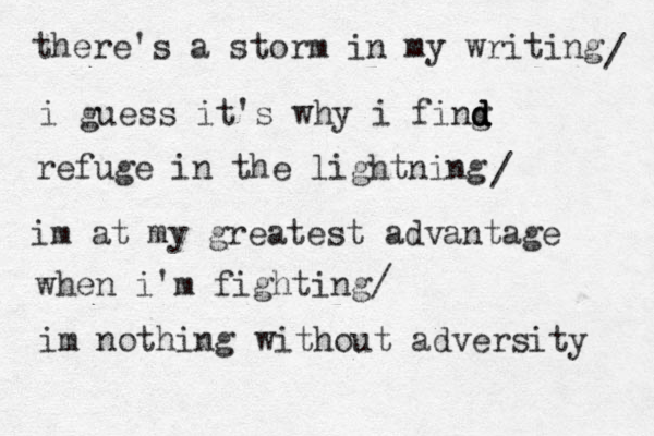 there's a storm in my writing i guess it's why i fing d d d d refuge in the lightning / / im at my greatest advantage when i'm fighting/ im nothing without adversity 