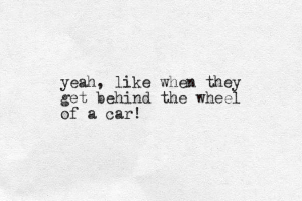 yeah, like when they get behind the wheel of a car!