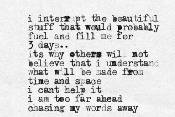 i interrupt the beautiful stuff that would probably fuel and fill me for 3 days.. its why others will not believe that i understand what will be made from time and space i cant help it i am too far ahead chasing my words away 