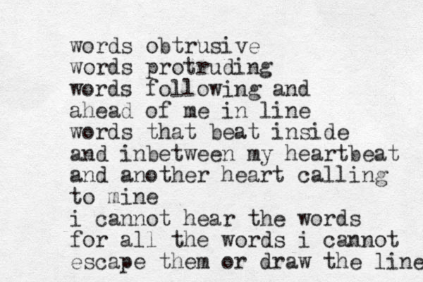 words obtrusive words protruding words following and ahead of me in line words that beat inside and inbetween my heartbeat and another heart calling to mine i cannot hear the words for all the words i cannot escape them or draw the line 