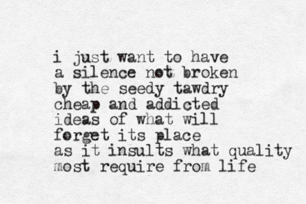 i just want to have a silence not broken by the seedy tawdry cheap and addicted ideas of what will forget its place as it insults what quality most require from life 