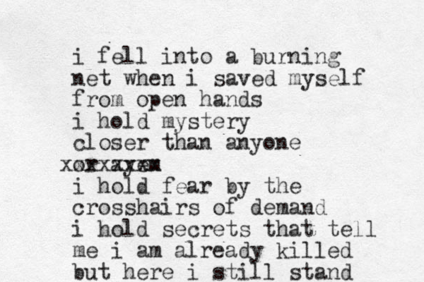 i fell i t n o a burning net when i saved myself from open hands i hold mystery closer than anyone or ayem xxxxxxxx i hold fear by the crosshairs of demand i hold secrets that tell me i am already killed but here i still stand