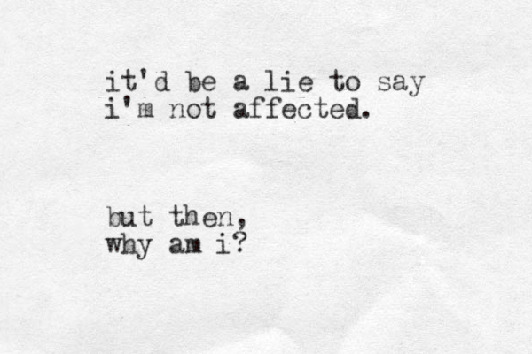 it'd be a lie to say i'm not affected. but then, why am i? 