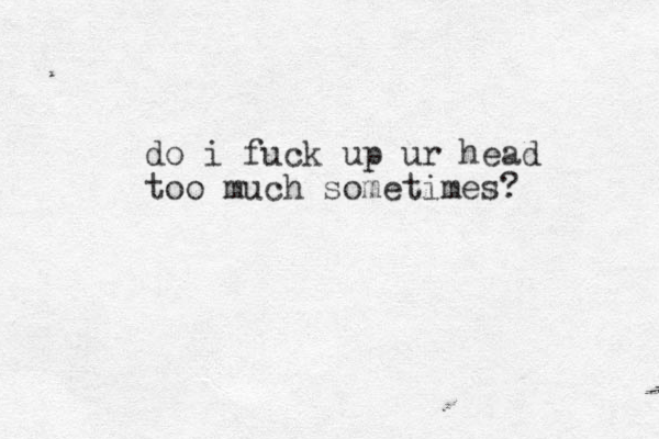 do i fuck up ur head too much sometimes? 