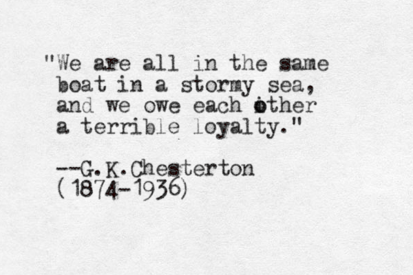 "We are all in the same boat in a stormy sea, and we owe each ither o o a terrible loyalty." --G.K.Chesterton (1874-1936)