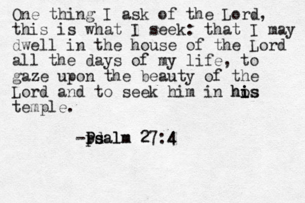 One thing I ask of the Lord, this is what I seek: that I may dwell in the house of the Lord all the days of my life, to gaze upon the beauty of the Lord and to seek him in hos i i i his temple. -Pdal s s ps P alm 27:4 4 Ps m 2 4 