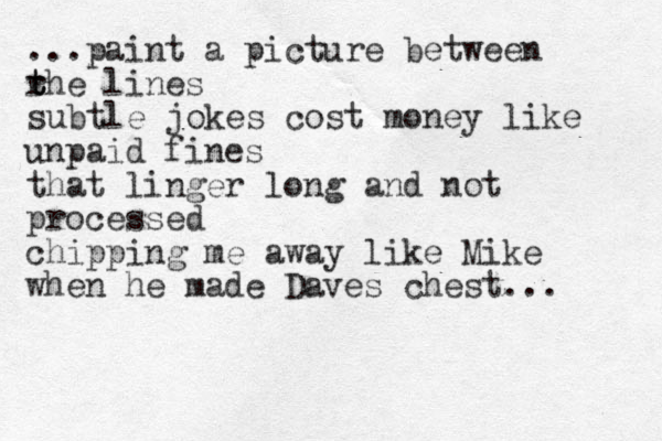 ...paint a picture between r t t the lines subtle jokes cost money like unpaid fines that linger long and not processed chipping me away like Mike when he made Daves chest... 