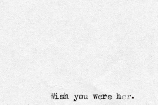 Wish you were her. 