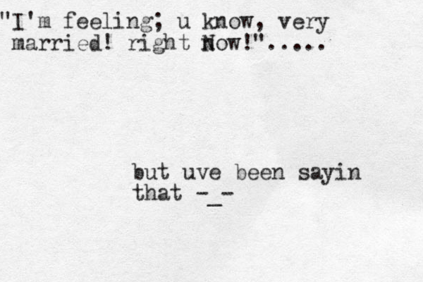 but uve been sayin that -_- "I'm feeling; u know, very married! right n Now!".....