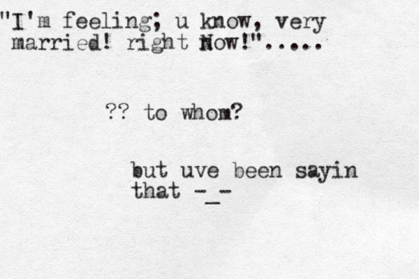 but uve been sayin that -_- "I'm feeling; u know, very married! right n Now!"..... ?? to whom?