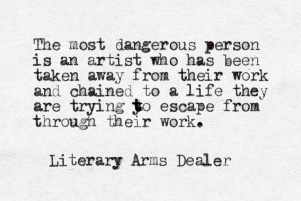 The most dangerous person is an artist who has been taken away from their work and chained to a life they are trying y t t t to escape from through their work. Literary Arms Dealer 