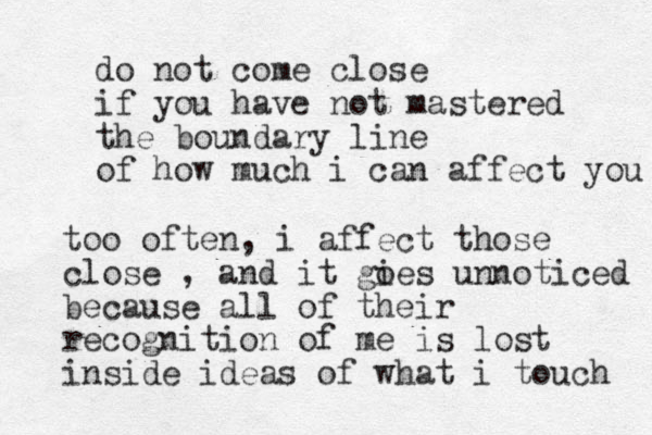 do not come close if you have not mastered the boundary line of how much i can affect you too often, i affect those close , and it gies o unnoticed because all of their recognition of me is lost inside ideas of what i touch 
