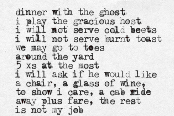 dinner with the ghost i play the gracious host i will not serve cold beets i will not serve burnt toast we may go to toes around the yard 5 xs at the most i will ask if he would like a chair, a glass of wine, to show i care, a cab ride away plus fare, the rest is not my job