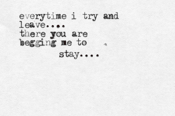 everytime i try and leave.... there you are begging me to stay.... 