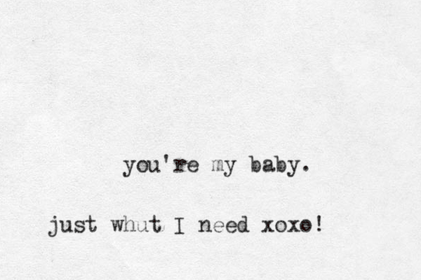 you're my baby. just whut I need xoxo!
