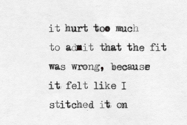 it hurt too much to admit that the fit was wrong, becausr e it felt like I stitched it on