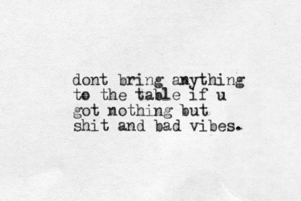 dont bring anything to the table if u got nothing but shit and bad vibes.
