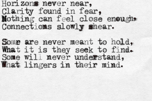 Horizons z never near, Clarity found in fear, n N M Nothing can feel close enough Connections slowly shear. Somr e are never meant to hold, wha What it is they seek to find. , W Some will never understand, What lingers in their mind. 