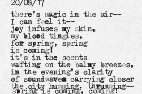 there's magic in the air-- I can feel it-- joy infuses my skin, my blood tingles, for spring, spring is coming! it's in the scents wafting on the balmy breezes, in the evening's clarity of soundwaves carrying closer the city humming, thrumming-- spring is coming, coming! 20/08/17 