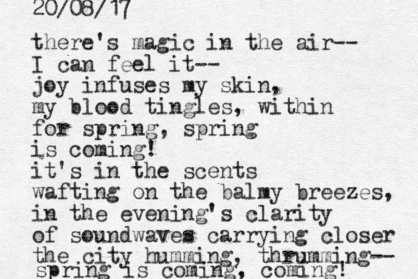 there's magic in the air-- I can feel it-- joy infuses my skin, my blood tingles, for spring, spring is coming! it's in the scents wafting on the balmy breezes, in the evening's clarity of soundwaves carrying closer the city humming, thrumming-- spring is coming, coming! 20/08/17 within 