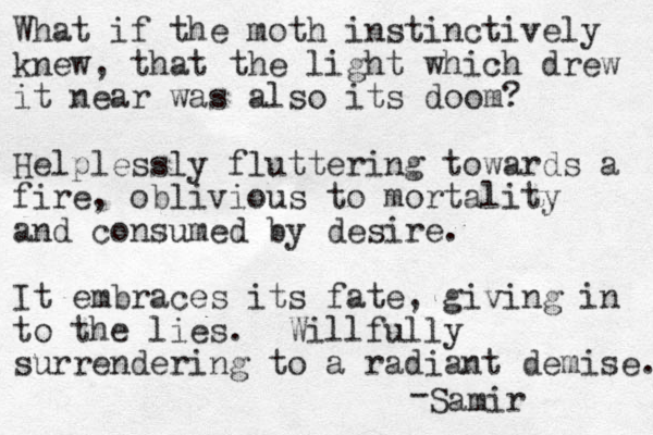 What if the moth instinctively knew, that the light which drew it near was also its doom? Helplessly fluttering towards a fire, oblivious to mortality and consumed by desire. It embraces its fate, giving in to the lies. Willfully surrendering to a radiant demise. - Samir 