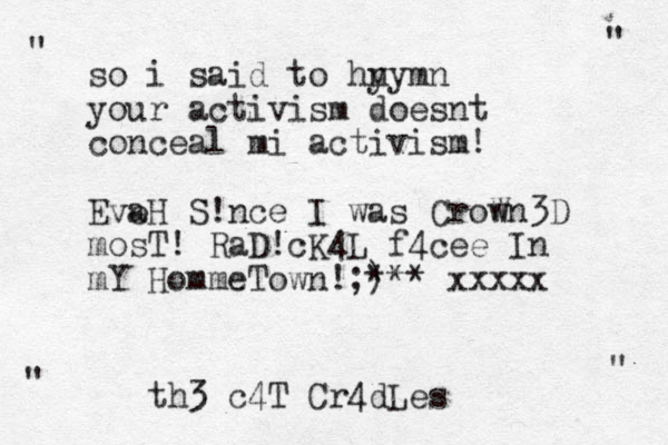so i said to hy nymn your activism does nt conceal mi activism! Eve aH S!nce I was CroW wn3D mosT ! RaD!cK4L f4cee In mY HommeTown!;) *** xxxxx " " " " th3 c4T Cr4dLes