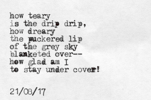how teary is the drip drip, how dreary the puckered lip of the grey sky blanketed over-- how glad am I to stay under cover! 21/08/17