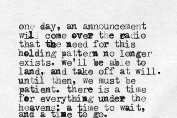 one day, an announcement will come over the eadio r r that we the th need for this holding pattern no longer exists. we'll be able to land, and take off at will. until then, we must be patient. there is a time for everything under the heavens: a time to wait, and a time to go. 