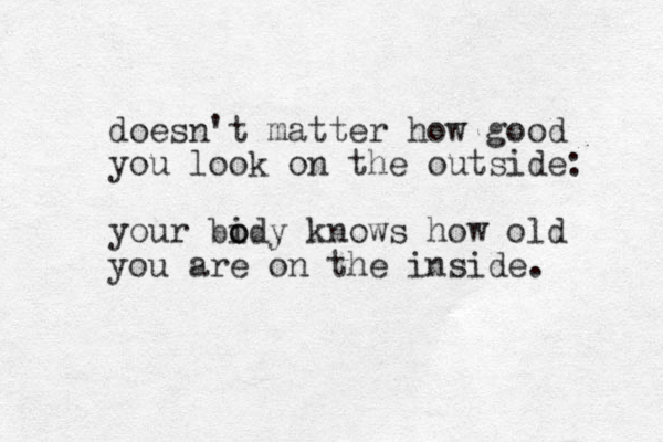 doesn't matter how good you look on the outside: your bidy o o knows how old you are on the inside. 