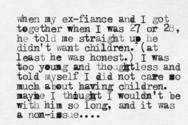 when my ex-fiance and I got together when I was 27 or 28, he told me straight uo p he didn't want children. (at least he was honest.) I was too young and thouggt h h less and told myself I did not care so much about having children. mayne b I thiuggt o i h h h I wouldn't be with him so long, and it was a non-issue....
