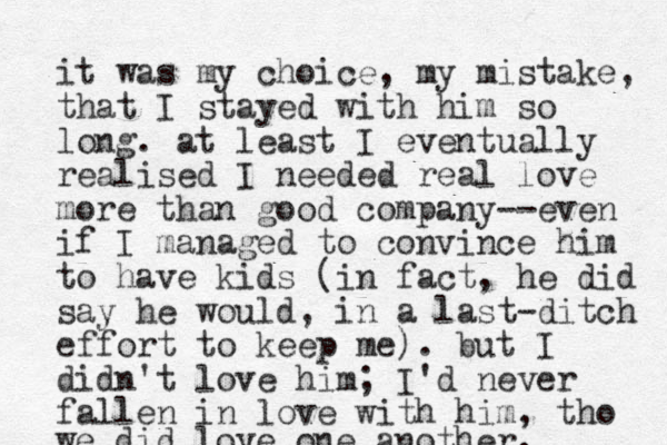 it was my choice, my mistake, that I stayed with him so long. at least I eventually realised I needed real love more than good company--even if I managed to convince him to have kids (in fact, he did say he would, in a last-ditch effort to keep me). but I didn't love him; I'd never fallen in love with him, tho we did love one another. 