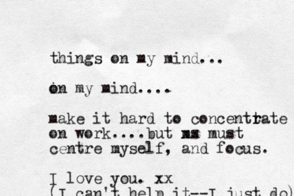 things on my mind... i o on my mind.... make it hard to concentt r rate on work....but ms xx must centre myself, and focus. I love you. xx (I can't help it--I just do) 
