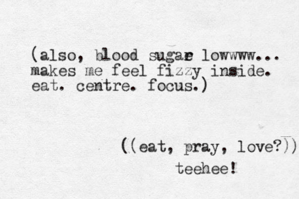 (also, blood sugae r r lowwww... makes me feel fizzy inside. eat. centre. focus.) ((eat, pray , love?)) teehee! 