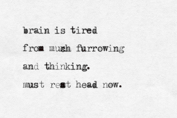 brain is tired from muxh c furrowing and thinking. must reat s head now. 