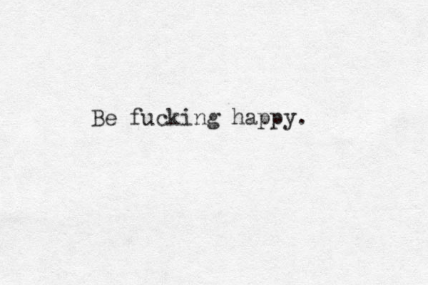 Be fucking happy. 