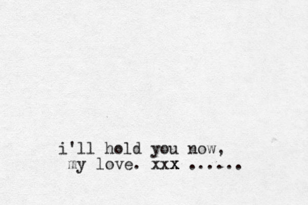 i'll hold you now , my love. xxx x x x ......