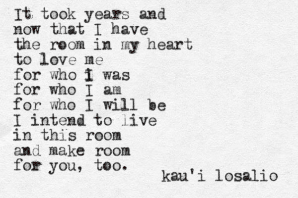It took years and now that I have the room in my heart to love me for who i I was for who I am for who I will be I intend to live in this room and make room for you, too. kau'i losalio 