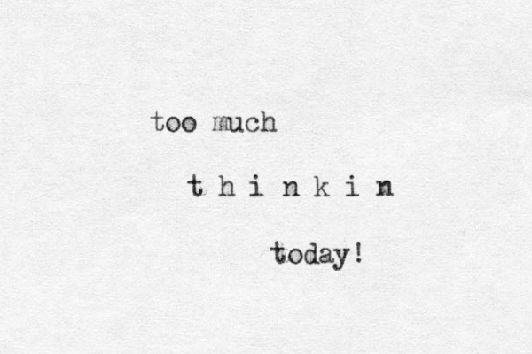 too much t h i n k i n today! 
