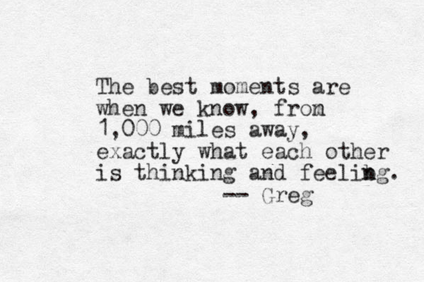 The best moments are when we know, fron m 1,000 miles away, exactly what each other is thinking and feelibg n n . -- Greg