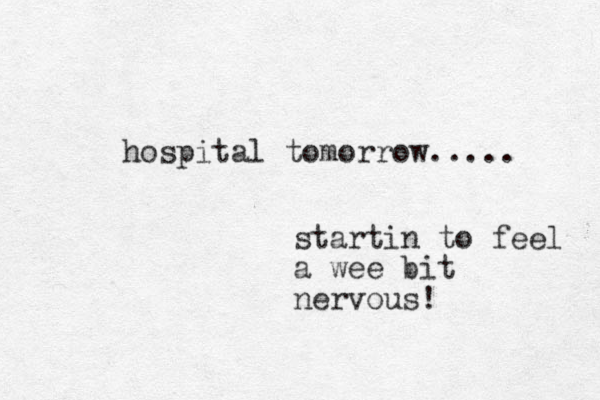 hospital tomorrow..... startin to feel a wee bit nervous! 