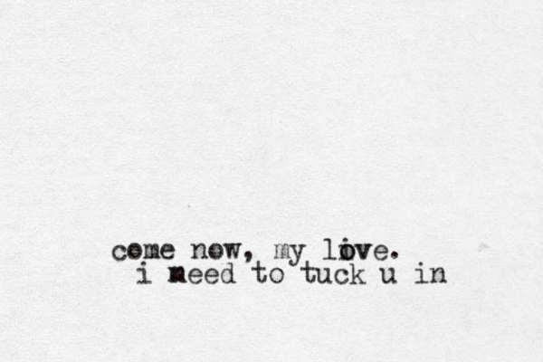 come now, my liv o ove. i meed n to tuck u in 