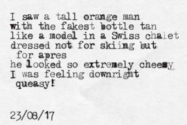 I saw a tall orange man with the fakest bottle tan like a model in a Swiss chalet dressed not for skiing but for apres he looked so extremely cheesy I was feeling downright queasy! 23/08/17