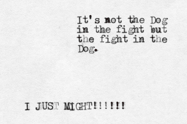 I JUST Mi IGHT!!!!!! It's not the Dog in the fight but the fight in the Dog.